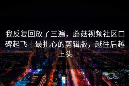 我反复回放了三遍，蘑菇视频社区口碑起飞｜最扎心的剪辑版，越往后越上头