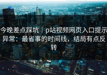 今晚差点踩坑｜p站视频网页入口提示异常：最省事的时间线，结局有点反转