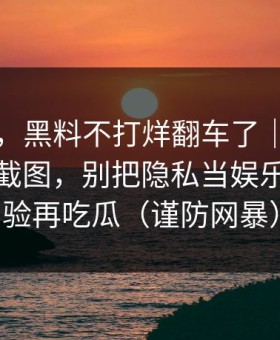 说真的，黑料不打烊翻车了｜最容易忽略的截图，别把隐私当娱乐｜先核验再吃瓜（谨防网暴）