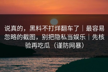 说真的，黑料不打烊翻车了｜最容易忽略的截图，别把隐私当娱乐｜先核验再吃瓜（谨防网暴）
