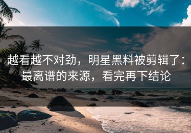越看越不对劲，明星黑料被剪辑了：最离谱的来源，看完再下结论