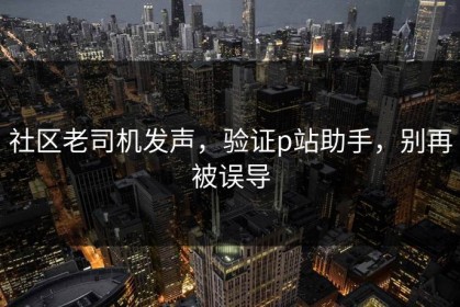 社区老司机发声，验证p站助手，别再被误导