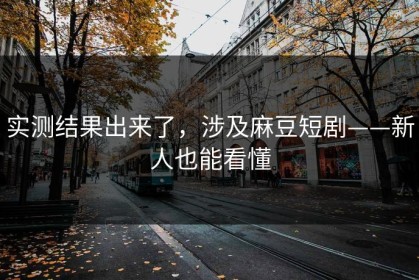 实测结果出来了，涉及麻豆短剧——新人也能看懂