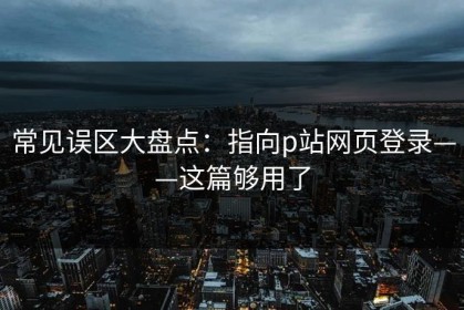 常见误区大盘点：指向p站网页登录——这篇够用了