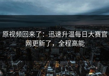 原视频回来了：迅速升温每日大赛官网更新了，全程高能