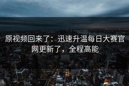 原视频回来了：迅速升温每日大赛官网更新了，全程高能