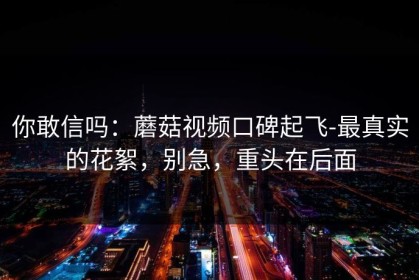 你敢信吗：蘑菇视频口碑起飞-最真实的花絮，别急，重头在后面