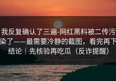 我反复确认了三遍-网红黑料被二传污染了——最需要冷静的截图，看完再下结论｜先核验再吃瓜（反诈提醒）