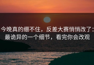 今晚真的绷不住，反差大赛悄悄改了：最诡异的一个细节，看完你会改观