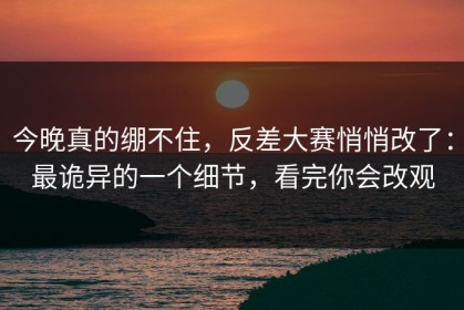 今晚真的绷不住，反差大赛悄悄改了：最诡异的一个细节，看完你会改观