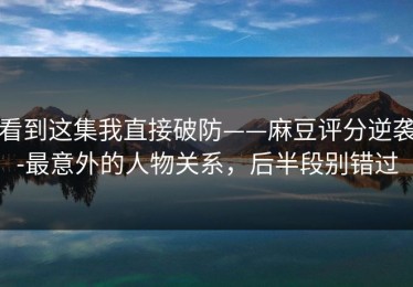 看到这集我直接破防——麻豆评分逆袭-最意外的人物关系，后半段别错过