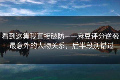 看到这集我直接破防——麻豆评分逆袭-最意外的人物关系，后半段别错过
