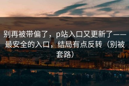 别再被带偏了，p站入口又更新了——最安全的入口，结局有点反转（别被套路）