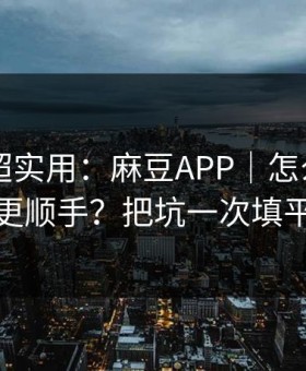 冷门但超实用：麻豆APP｜怎么用APP更顺手？把坑一次填平