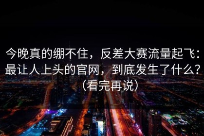 今晚真的绷不住，反差大赛流量起飞：最让人上头的官网，到底发生了什么？（看完再说）