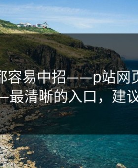 老用户都容易中招——p站网页版别再乱装——最清晰的入口，建议先收藏