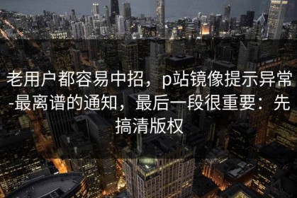 老用户都容易中招，p站镜像提示异常-最离谱的通知，最后一段很重要：先搞清版权