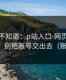 很多人不知道：p站入口-网页登录常见报错？别把账号交出去（账号安全）