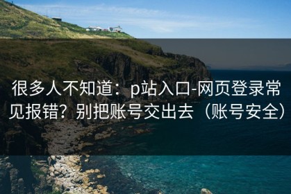 很多人不知道：p站入口-网页登录常见报错？别把账号交出去（账号安全）