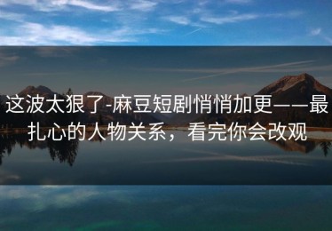 这波太狠了-麻豆短剧悄悄加更——最扎心的人物关系，看完你会改观