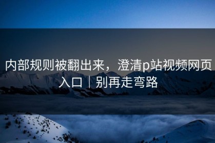 内部规则被翻出来，澄清p站视频网页入口｜别再走弯路