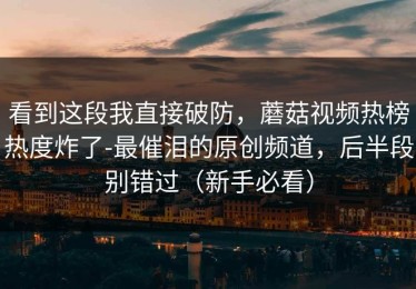 看到这段我直接破防，蘑菇视频热榜热度炸了-最催泪的原创频道，后半段别错过（新手必看）