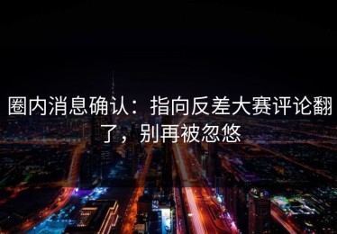 圈内消息确认：指向反差大赛评论翻了，别再被忽悠