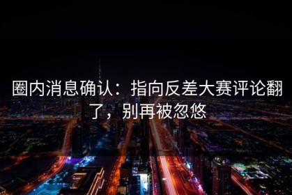 圈内消息确认：指向反差大赛评论翻了，别再被忽悠