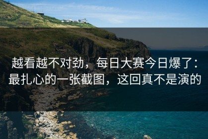 越看越不对劲，每日大赛今日爆了：最扎心的一张截图，这回真不是演的