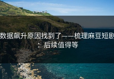 数据飙升原因找到了——梳理麻豆短剧：后续值得等
