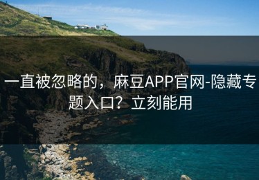 一直被忽略的，麻豆APP官网-隐藏专题入口？立刻能用