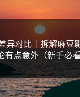 剪辑版差异对比｜拆解麻豆影视，结论有点意外（新手必看）
