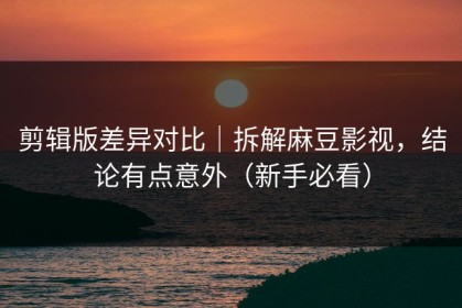 剪辑版差异对比｜拆解麻豆影视，结论有点意外（新手必看）