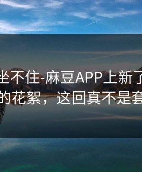 老粉都坐不住-麻豆APP上新了：最意外的花絮，这回真不是套路