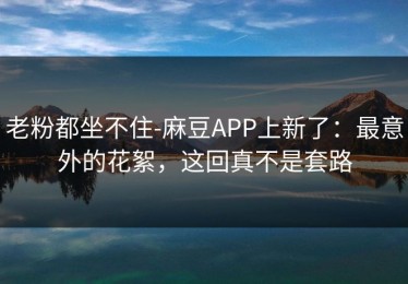 老粉都坐不住-麻豆APP上新了：最意外的花絮，这回真不是套路