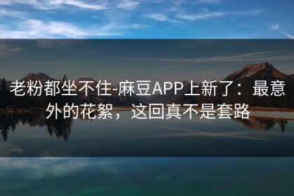 老粉都坐不住-麻豆APP上新了：最意外的花絮，这回真不是套路