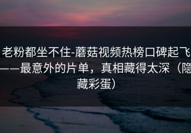 老粉都坐不住-蘑菇视频热榜口碑起飞——最意外的片单，真相藏得太深（隐藏彩蛋）