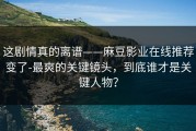 这剧情真的离谱——麻豆影业在线推荐变了-最爽的关键镜头，到底谁才是关键人物？