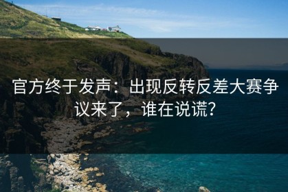 官方终于发声：出现反转反差大赛争议来了，谁在说谎？