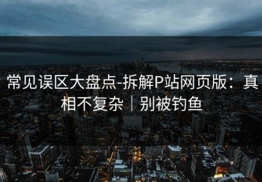 常见误区大盘点-拆解P站网页版：真相不复杂｜别被钓鱼