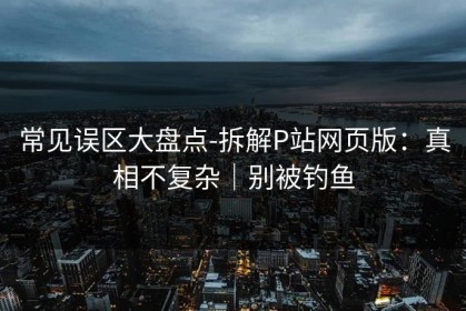常见误区大盘点-拆解P站网页版：真相不复杂｜别被钓鱼