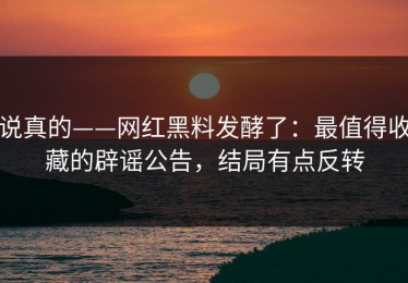 说真的——网红黑料发酵了：最值得收藏的辟谣公告，结局有点反转