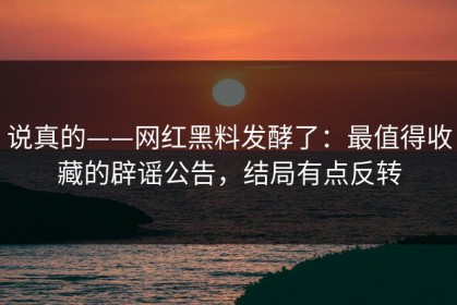 说真的——网红黑料发酵了：最值得收藏的辟谣公告，结局有点反转