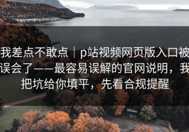 我差点不敢点｜p站视频网页版入口被误会了——最容易误解的官网说明，我把坑给你填平，先看合规提醒