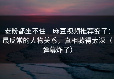 老粉都坐不住｜麻豆视频推荐变了：最反常的人物关系，真相藏得太深（弹幕炸了）