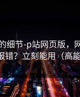 被忽略的细节-p站网页版，网页登录常见报错？立刻能用（高能干货）