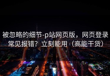被忽略的细节-p站网页版，网页登录常见报错？立刻能用（高能干货）
