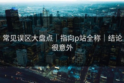 常见误区大盘点｜指向p站全称｜结论很意外