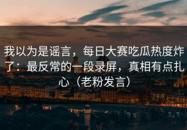 我以为是谣言，每日大赛吃瓜热度炸了：最反常的一段录屏，真相有点扎心（老粉发言）