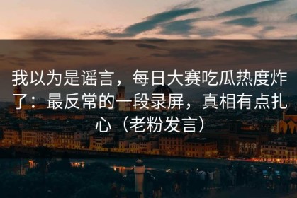 我以为是谣言，每日大赛吃瓜热度炸了：最反常的一段录屏，真相有点扎心（老粉发言）